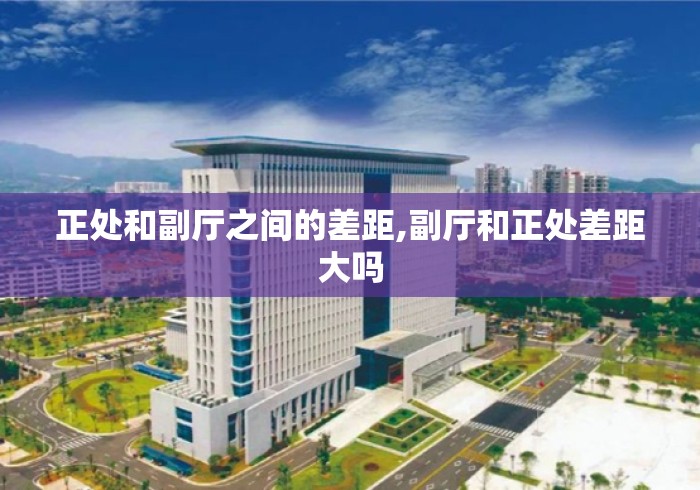 正处和副厅之间的差距,副厅和正处差距大吗 正处和副厅之间的差距,副厅和正处差距大吗