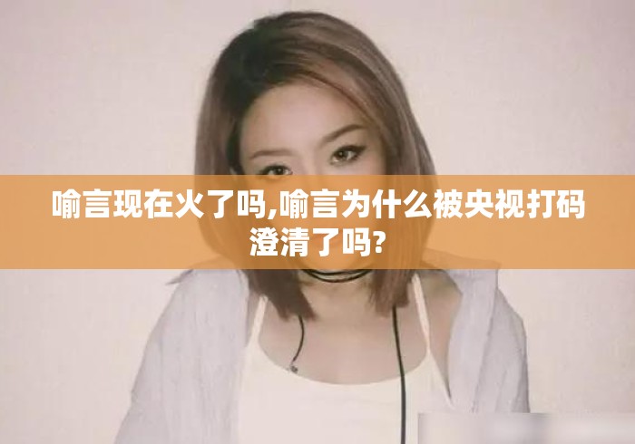 喻言现在火了吗,喻言为什么被央视打码澄清了吗? 喻言现在火了吗,喻言为什么被央视打码澄清了吗?