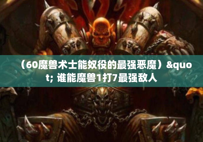 (60魔兽术士能奴役的最强恶魔)" 谁能魔兽1打7最强敌人 (60魔兽术士能奴役的最强恶魔)" 谁能魔兽1打7最强敌人