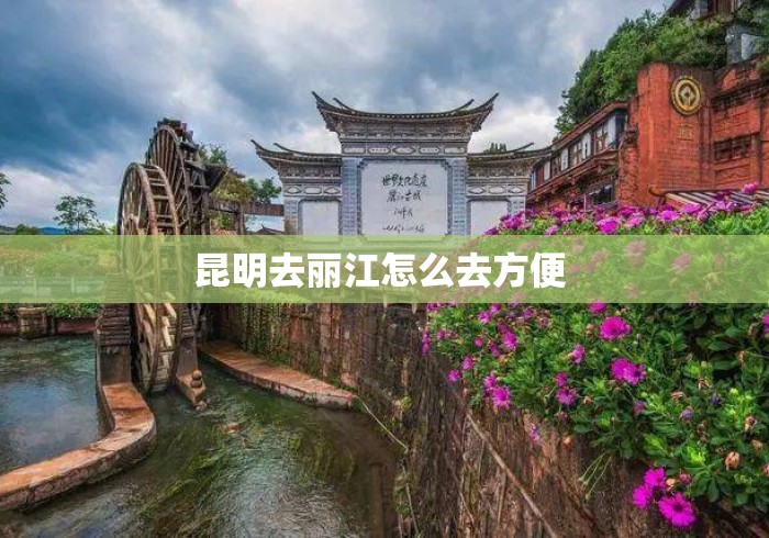 昆明去丽江怎么去方便 昆明去丽江怎么去方便