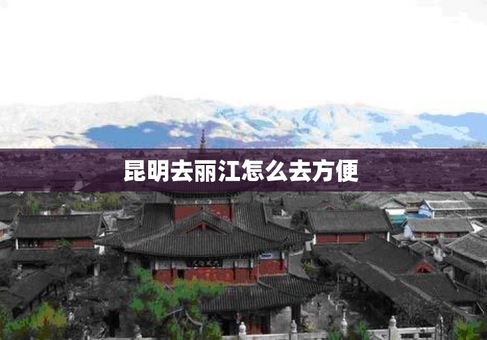 昆明去丽江怎么去方便 昆明去丽江怎么去方便