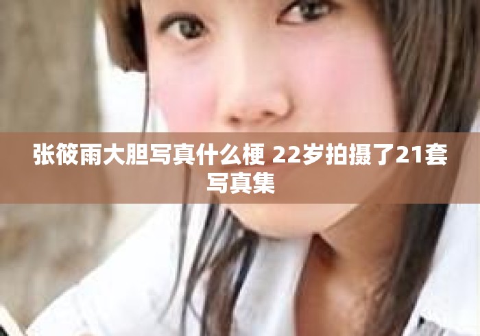 张筱雨大胆写真什么梗 22岁拍摄了21套写真集 张筱雨大胆写真什么梗 22岁拍摄了21套写真集