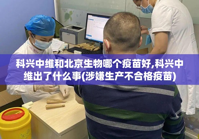 科兴中维和北京生物哪个疫苗好,科兴中维出了什么事(涉嫌生产不合格疫苗)