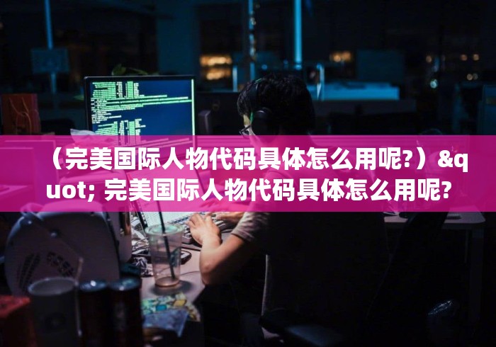 (完美国际人物代码具体怎么用呢?)" 完美国际人物代码具体怎么用呢? (完美国际人物代码具体怎么用呢?)" 完美国际人物代码具体怎么用呢?
