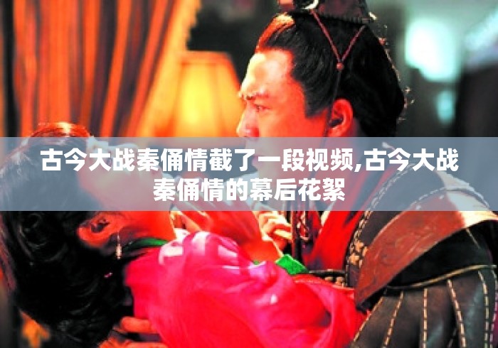 古今大战秦俑情截了一段视频,古今大战秦俑情的幕后花絮
