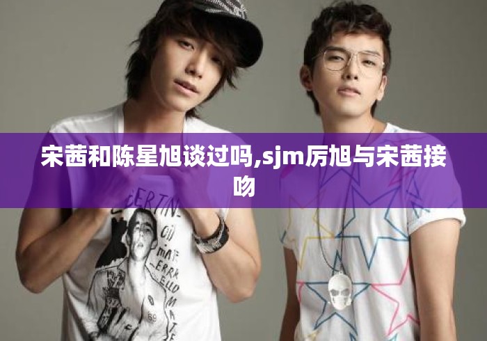 宋茜和陈星旭谈过吗,sjm厉旭与宋茜接吻 宋茜和陈星旭谈过吗,sjm厉旭与宋茜接吻