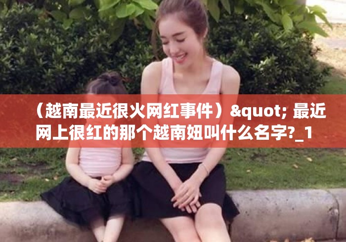 (越南最近很火网红事件)" 最近网上很红的那个越南妞叫什么名字?_1 (越南最近很火网红事件)" 最近网上很红的那个越南妞叫什么名字?_1